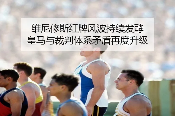 维尼修斯红牌风波持续发酵 皇马与裁判体系矛盾再度升级